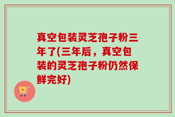 真空包装灵芝孢子粉三年了(三年后,真空包装的灵芝孢子粉仍然保鲜完好)-第1张图片-卓越灵芝孢子粉 真空包装灵芝孢子粉三年了(三年后,真空包装的灵芝孢子粉仍然保鲜完好)-第1张图片-卓越灵芝孢子粉