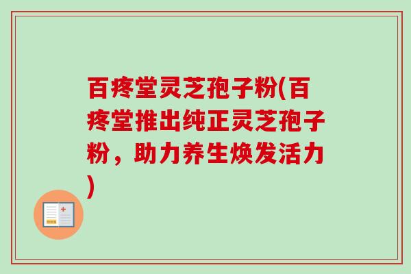 百疼堂灵芝孢子粉(百疼堂推出纯正灵芝孢子粉，助力养生焕发活力)-第1张图片-卓越灵芝孢子粉