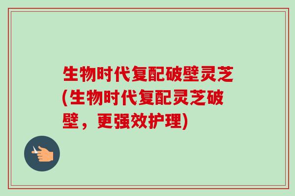 生物时代复配破壁灵芝(生物时代复配灵芝破壁,更强效护理)-第1张图片-卓越灵芝孢子粉 生物时代复配破壁灵芝(生物时代复配灵芝破壁,更强效护理)-第1张图片-卓越灵芝孢子粉