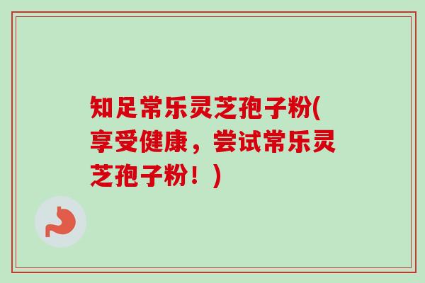 知足常乐灵芝孢子粉(享受健康，尝试常乐灵芝孢子粉！)-第1张图片-卓越灵芝孢子粉