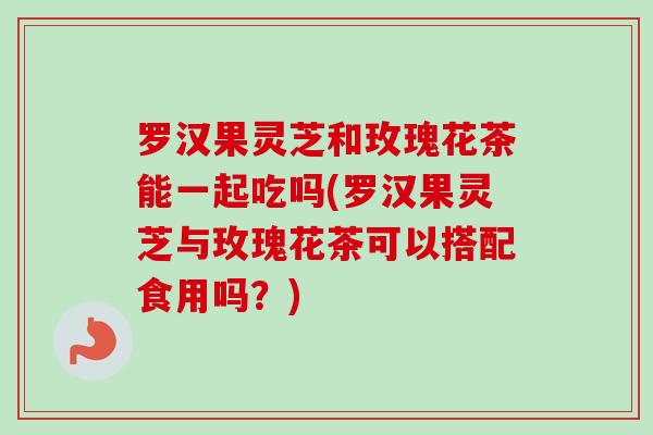 罗汉果灵芝和玫瑰花茶能一起吃吗(罗汉果灵芝与玫瑰花茶可以搭配食用吗?)-第1张图片-卓越灵芝孢子粉 罗汉果灵芝和玫瑰花茶能一起吃吗(罗汉果灵芝与玫瑰花茶可以搭配食用吗?)-第1张图片-卓越灵芝孢子粉