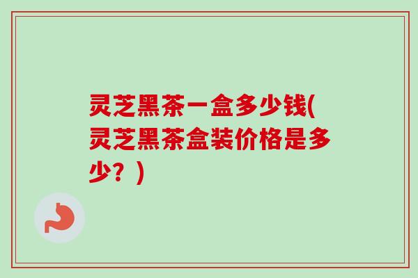灵芝黑茶一盒多少钱(灵芝黑茶盒装价格是多少?)-第1张图片-卓越灵芝孢子粉 灵芝黑茶一盒多少钱(灵芝黑茶盒装价格是多少?)-第1张图片-卓越灵芝孢子粉