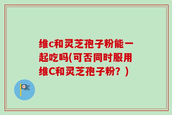 维c和灵芝孢子粉能一起吃吗(可否同时服用维C和灵芝孢子粉？)-第1张图片-卓越灵芝孢子粉