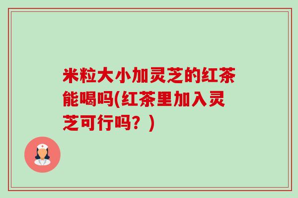 米粒大小加灵芝的红茶能喝吗(红茶里加入灵芝可行吗？)-第1张图片-卓越灵芝孢子粉