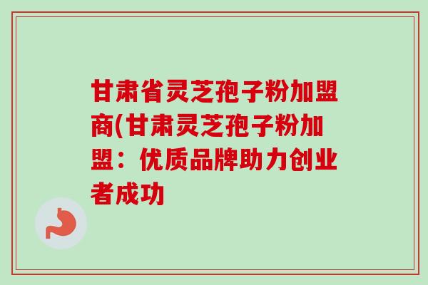 甘肃省灵芝孢子粉加盟商(甘肃灵芝孢子粉加盟:优质品牌助力创业者成功-第1张图片-卓越灵芝孢子粉 甘肃省灵芝孢子粉加盟商(甘肃灵芝孢子粉加盟:优质品牌助力创业者成功-第1张图片-卓越灵芝孢子粉