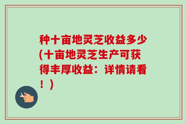 种十亩地灵芝收益多少(十亩地灵芝生产可获得丰厚收益：详情请看！)-第1张图片-卓越灵芝孢子粉