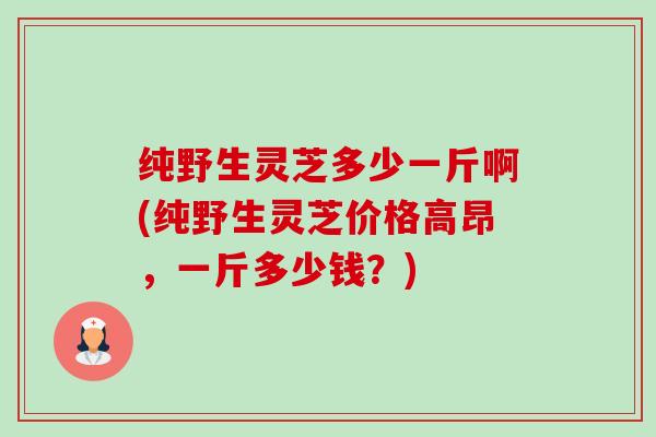 纯野生灵芝多少一斤啊(纯野生灵芝价格高昂,一斤多少钱?)-第1张图片-卓越灵芝孢子粉 纯野生灵芝多少一斤啊(纯野生灵芝价格高昂,一斤多少钱?)-第1张图片-卓越灵芝孢子粉