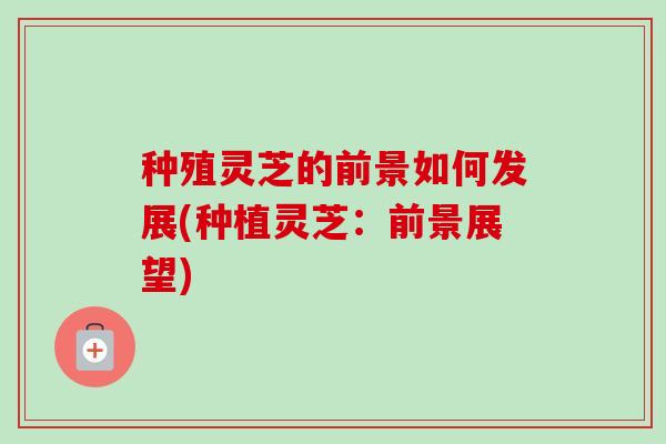 种殖灵芝的前景如何发展(种植灵芝:前景展望)-第1张图片-卓越灵芝孢子粉 种殖灵芝的前景如何发展(种植灵芝:前景展望)-第1张图片-卓越灵芝孢子粉