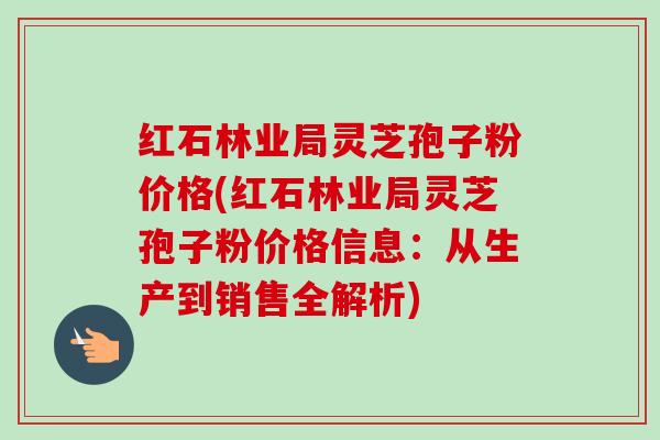 红石林业局灵芝孢子粉价格(红石林业局灵芝孢子粉价格信息:从生产到销售全解析)-第1张图片-卓越灵芝孢子粉 红石林业局灵芝孢子粉价格(红石林业局灵芝孢子粉价格信息:从生产到销售全解析)-第1张图片-卓越灵芝孢子粉