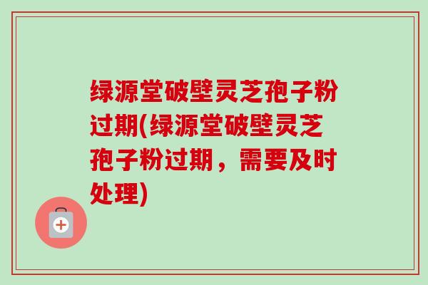 绿源堂破壁灵芝孢子粉过期(绿源堂破壁灵芝孢子粉过期,需要及时处理)-第1张图片-卓越灵芝孢子粉 绿源堂破壁灵芝孢子粉过期(绿源堂破壁灵芝孢子粉过期,需要及时处理)-第1张图片-卓越灵芝孢子粉
