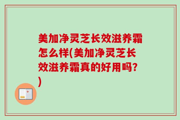 美加净灵芝长效滋养霜怎么样(美加净灵芝长效滋养霜真的好用吗?)-第1张图片-卓越灵芝孢子粉 美加净灵芝长效滋养霜怎么样(美加净灵芝长效滋养霜真的好用吗?)-第1张图片-卓越灵芝孢子粉