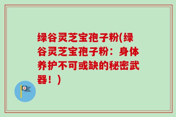 绿谷灵芝宝孢子粉(绿谷灵芝宝孢子粉:身体养护不可或缺的秘密武器!)-第1张图片-卓越灵芝孢子粉 绿谷灵芝宝孢子粉(绿谷灵芝宝孢子粉:身体养护不可或缺的秘密武器!)-第1张图片-卓越灵芝孢子粉