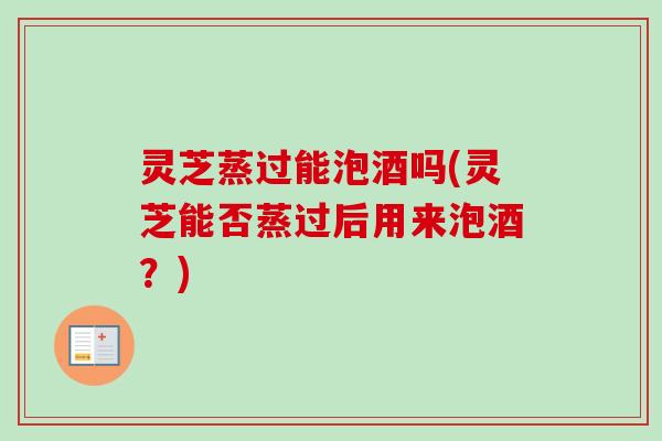 灵芝蒸过能泡酒吗(灵芝能否蒸过后用来泡酒?)-第1张图片-卓越灵芝孢子粉 灵芝蒸过能泡酒吗(灵芝能否蒸过后用来泡酒?)-第1张图片-卓越灵芝孢子粉