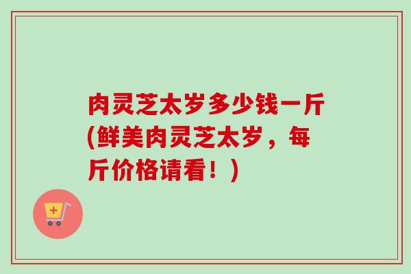 肉灵芝太岁多少钱一斤(鲜美肉灵芝太岁,每斤价格请看!)-第1张图片-卓越灵芝孢子粉 肉灵芝太岁多少钱一斤(鲜美肉灵芝太岁,每斤价格请看!)-第1张图片-卓越灵芝孢子粉