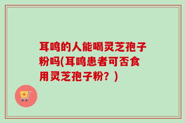 耳鸣的人能喝灵芝孢子粉吗(耳鸣患者可否食用灵芝孢子粉?)-第1张图片-卓越灵芝孢子粉 耳鸣的人能喝灵芝孢子粉吗(耳鸣患者可否食用灵芝孢子粉?)-第1张图片-卓越灵芝孢子粉