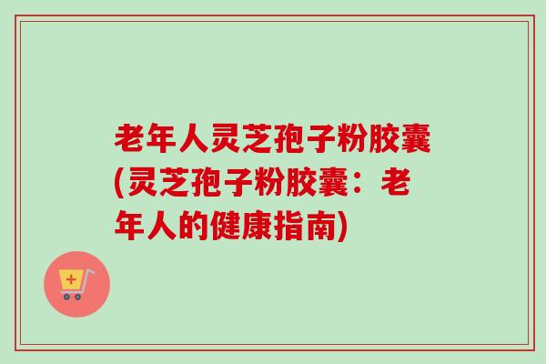老年人灵芝孢子粉胶囊(灵芝孢子粉胶囊：老年人的健康指南)-第1张图片-卓越灵芝孢子粉