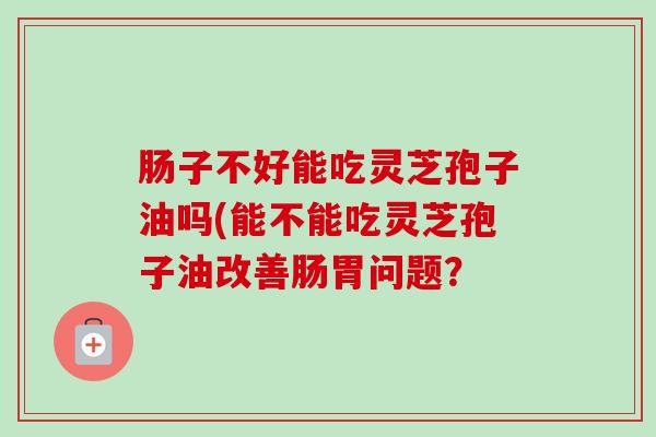 肠子不好能吃灵芝孢子油吗(能不能吃灵芝孢子油改善肠胃问题?-第1张图片-卓越灵芝孢子粉 肠子不好能吃灵芝孢子油吗(能不能吃灵芝孢子油改善肠胃问题?-第1张图片-卓越灵芝孢子粉