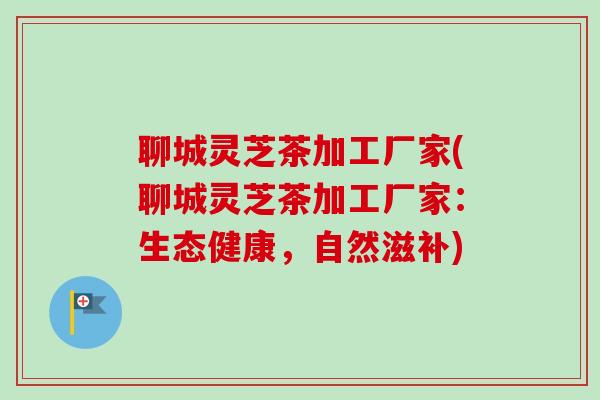 聊城灵芝茶加工厂家(聊城灵芝茶加工厂家:生态健康,自然滋补)-第1张图片-卓越灵芝孢子粉 聊城灵芝茶加工厂家(聊城灵芝茶加工厂家:生态健康,自然滋补)-第1张图片-卓越灵芝孢子粉