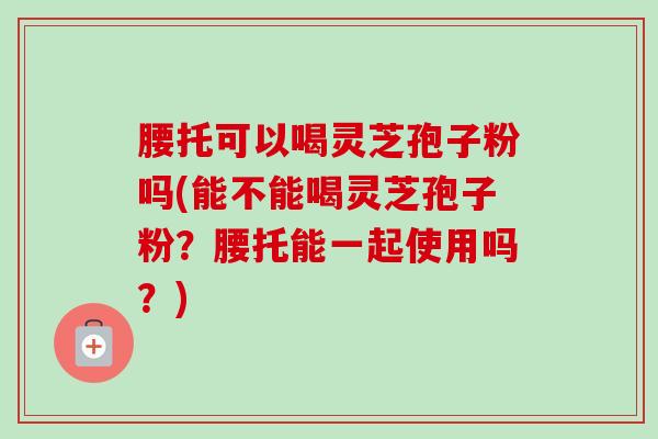 腰托可以喝灵芝孢子粉吗(能不能喝灵芝孢子粉?腰托能一起使用吗?)-第1张图片-卓越灵芝孢子粉 腰托可以喝灵芝孢子粉吗(能不能喝灵芝孢子粉?腰托能一起使用吗?)-第1张图片-卓越灵芝孢子粉