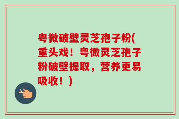 粤微破壁灵芝孢子粉(重头戏!粤微灵芝孢子粉破壁提取,营养更易吸收!)-第1张图片-卓越灵芝孢子粉 粤微破壁灵芝孢子粉(重头戏!粤微灵芝孢子粉破壁提取,营养更易吸收!)-第1张图片-卓越灵芝孢子粉