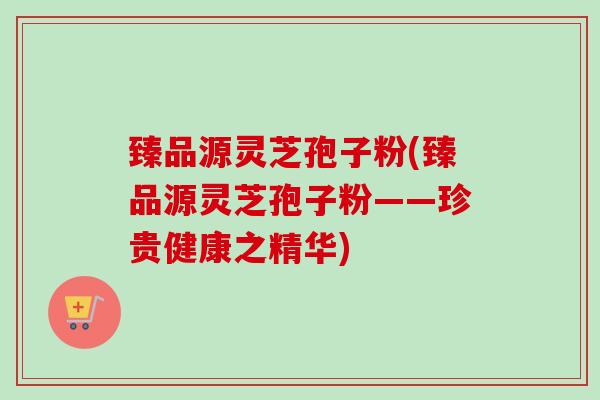 臻品源灵芝孢子粉(臻品源灵芝孢子粉——珍贵健康之精华)-第1张图片-卓越灵芝孢子粉