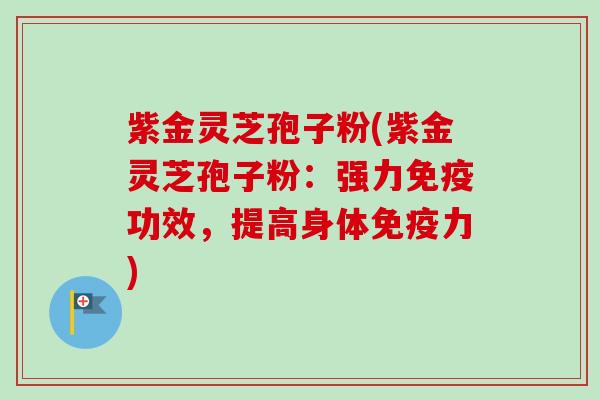 紫金灵芝孢子粉(紫金灵芝孢子粉:强力免疫功效,提高身体免疫力)-第1张图片-卓越灵芝孢子粉 紫金灵芝孢子粉(紫金灵芝孢子粉:强力免疫功效,提高身体免疫力)-第1张图片-卓越灵芝孢子粉