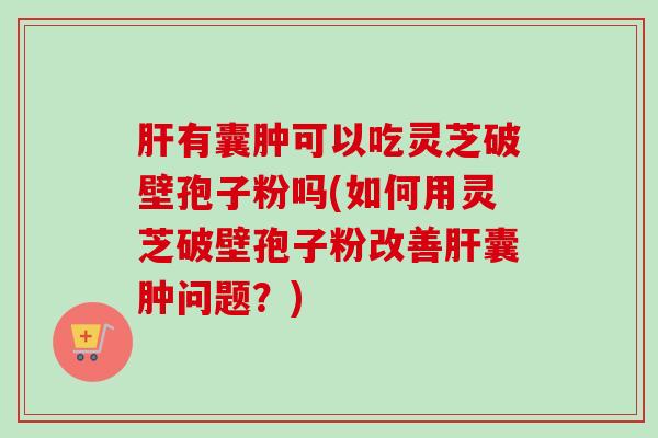 肝有囊肿可以吃灵芝破壁孢子粉吗(如何用灵芝破壁孢子粉改善肝囊肿问题？)-第1张图片-卓越灵芝孢子粉