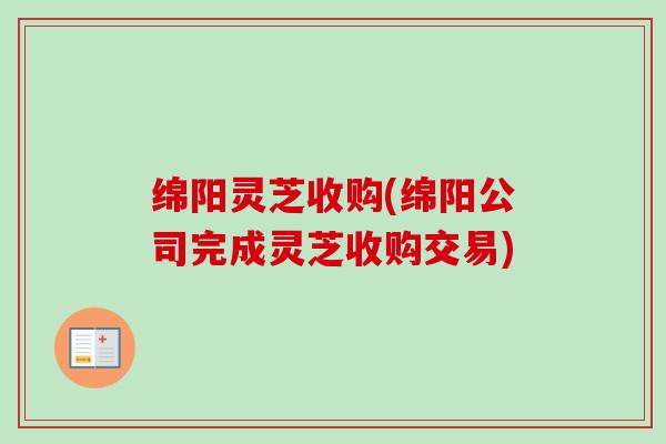 绵阳灵芝收购(绵阳公司完成灵芝收购交易)-第1张图片-卓越灵芝孢子粉