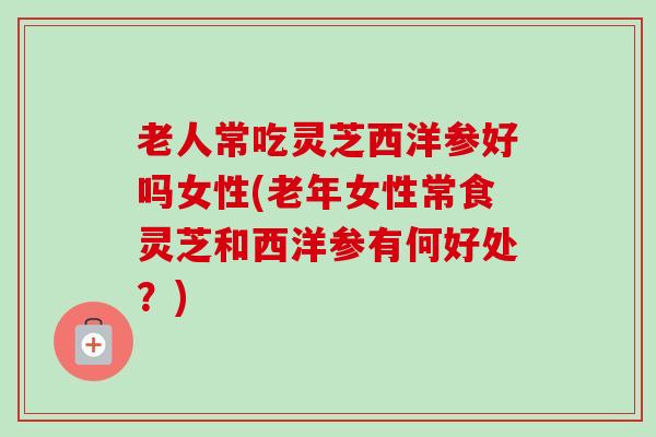 老人常吃灵芝西洋参好吗女性(老年女性常食灵芝和西洋参有何好处?)-第1张图片-卓越灵芝孢子粉 老人常吃灵芝西洋参好吗女性(老年女性常食灵芝和西洋参有何好处?)-第1张图片-卓越灵芝孢子粉