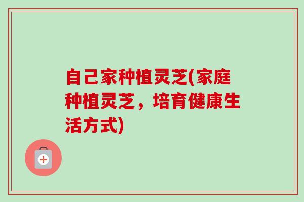 自己家种植灵芝(家庭种植灵芝，培育健康生活方式)-第1张图片-卓越灵芝孢子粉