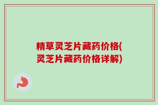 精草灵芝片藏药价格(灵芝片藏药价格详解)-第1张图片-卓越灵芝孢子粉