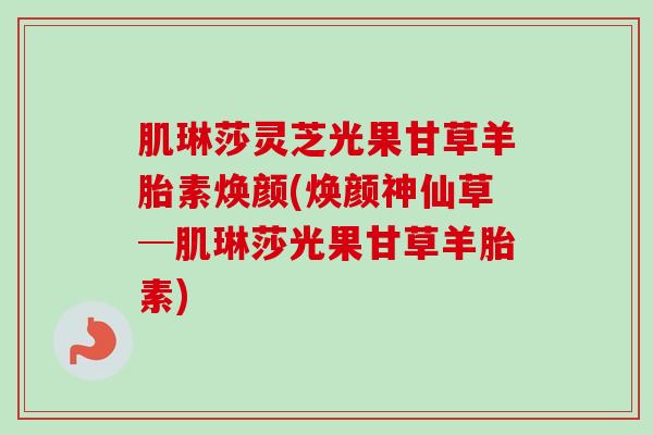 肌琳莎灵芝光果甘草羊胎素焕颜(焕颜神仙草─肌琳莎光果甘草羊胎素)-第1张图片-卓越灵芝孢子粉 肌琳莎灵芝光果甘草羊胎素焕颜(焕颜神仙草─肌琳莎光果甘草羊胎素)-第1张图片-卓越灵芝孢子粉