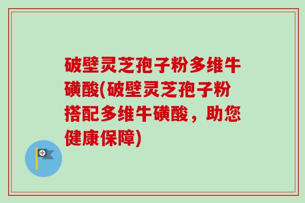 破壁灵芝孢子粉多维牛磺酸(破壁灵芝孢子粉搭配多维牛磺酸,助您健康保障)-第1张图片-卓越灵芝孢子粉 破壁灵芝孢子粉多维牛磺酸(破壁灵芝孢子粉搭配多维牛磺酸,助您健康保障)-第1张图片-卓越灵芝孢子粉
