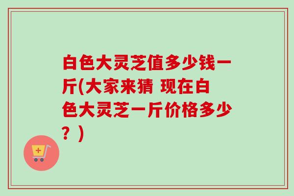 白色大灵芝值多少钱一斤(大家来猜 现在白色大灵芝一斤价格多少？)-第1张图片-卓越灵芝孢子粉