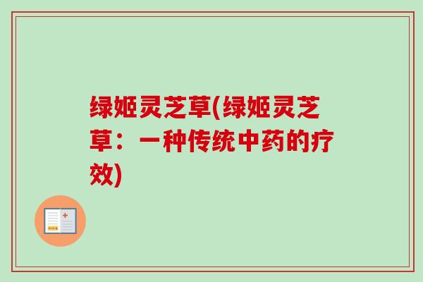 绿姬灵芝草(绿姬灵芝草:一种传统中药的疗效)-第1张图片-卓越灵芝孢子粉 绿姬灵芝草(绿姬灵芝草:一种传统中药的疗效)-第1张图片-卓越灵芝孢子粉