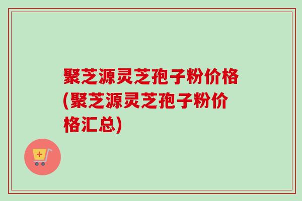 聚芝源灵芝孢子粉价格(聚芝源灵芝孢子粉价格汇总)-第1张图片-卓越灵芝孢子粉 聚芝源灵芝孢子粉价格(聚芝源灵芝孢子粉价格汇总)-第1张图片-卓越灵芝孢子粉