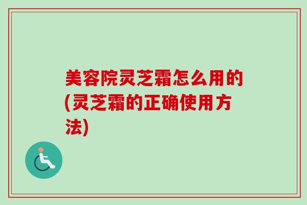 美容院灵芝霜怎么用的(灵芝霜的正确使用方法)-第1张图片-卓越灵芝孢子粉 美容院灵芝霜怎么用的(灵芝霜的正确使用方法)-第1张图片-卓越灵芝孢子粉
