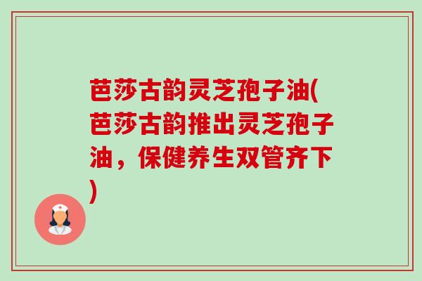 芭莎古韵灵芝孢子油(芭莎古韵推出灵芝孢子油,保健养生双管齐下)-第1张图片-卓越灵芝孢子粉 芭莎古韵灵芝孢子油(芭莎古韵推出灵芝孢子油,保健养生双管齐下)-第1张图片-卓越灵芝孢子粉