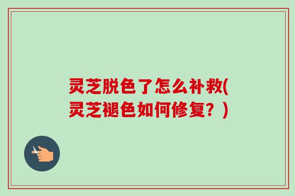 灵芝脱色了怎么补救(灵芝褪色如何修复？)-第1张图片-卓越灵芝孢子粉
