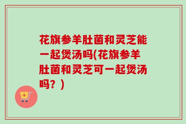 花旗参羊肚菌和灵芝能一起煲汤吗(花旗参羊肚菌和灵芝可一起煲汤吗?)-第1张图片-卓越灵芝孢子粉 花旗参羊肚菌和灵芝能一起煲汤吗(花旗参羊肚菌和灵芝可一起煲汤吗?)-第1张图片-卓越灵芝孢子粉