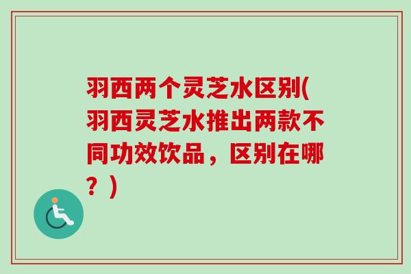 羽西两个灵芝水区别(羽西灵芝水推出两款不同功效饮品，区别在哪？)-第1张图片-卓越灵芝孢子粉