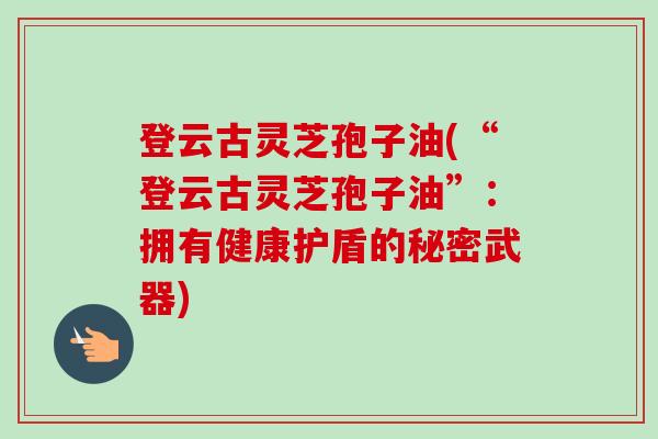 登云古灵芝孢子油(“登云古灵芝孢子油”：拥有健康护盾的秘密武器)-第1张图片-卓越灵芝孢子粉