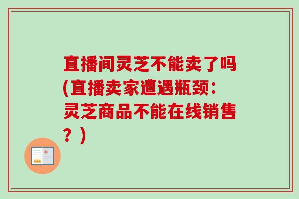 直播间灵芝不能卖了吗(直播卖家遭遇瓶颈:灵芝商品不能在线销售?)-第1张图片-卓越灵芝孢子粉 直播间灵芝不能卖了吗(直播卖家遭遇瓶颈:灵芝商品不能在线销售?)-第1张图片-卓越灵芝孢子粉