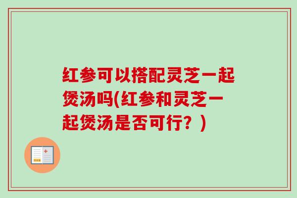 红参可以搭配灵芝一起煲汤吗(红参和灵芝一起煲汤是否可行?)-第1张图片-卓越灵芝孢子粉 红参可以搭配灵芝一起煲汤吗(红参和灵芝一起煲汤是否可行?)-第1张图片-卓越灵芝孢子粉
