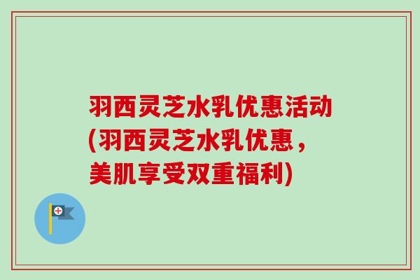 羽西灵芝水乳优惠活动(羽西灵芝水乳优惠，美肌享受双重福利)-第1张图片-卓越灵芝孢子粉
