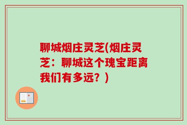 聊城烟庄灵芝(烟庄灵芝：聊城这个瑰宝距离我们有多远？)-第1张图片-卓越灵芝孢子粉