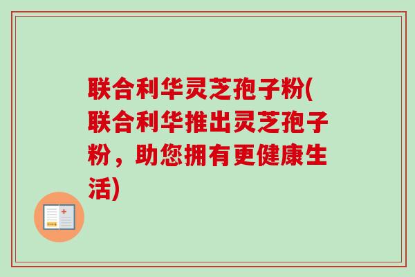 联合利华灵芝孢子粉(联合利华推出灵芝孢子粉，助您拥有更健康生活)-第1张图片-卓越灵芝孢子粉