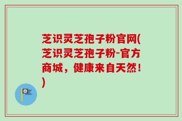 芝识灵芝孢子粉官网(芝识灵芝孢子粉-官方商城，健康来自天然！)-第1张图片-卓越灵芝孢子粉