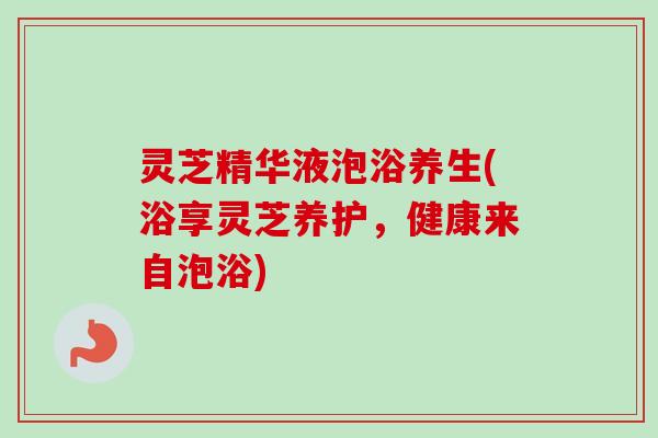 灵芝精华液泡浴养生(浴享灵芝养护，健康来自泡浴)-第1张图片-卓越灵芝孢子粉