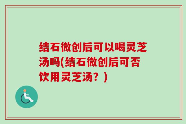 结石微创后可以喝灵芝汤吗(结石微创后可否饮用灵芝汤?)-第1张图片-卓越灵芝孢子粉 结石微创后可以喝灵芝汤吗(结石微创后可否饮用灵芝汤?)-第1张图片-卓越灵芝孢子粉